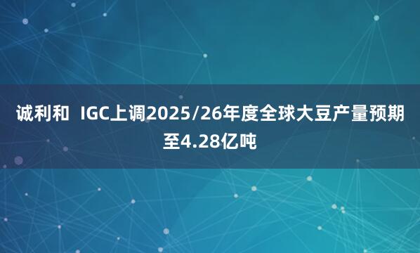 诚利和  IGC上调2025/26年度全球大豆产量预期至4.28亿吨