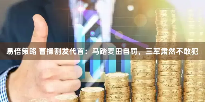 易倍策略 曹操割发代首：马踏麦田自罚，三军肃然不敢犯